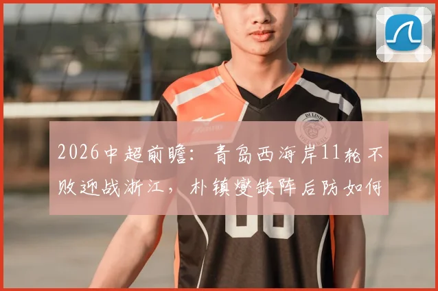 2026中超前瞻：青岛西海岸11轮不败迎战浙江，朴镇燮缺阵后防如何调整？赛事看点解析