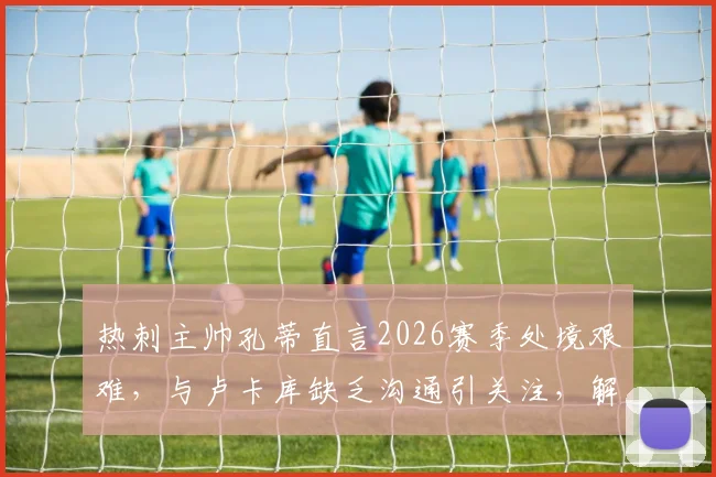 热刺主帅孔蒂直言2026赛季处境艰难，与卢卡库缺乏沟通引关注，解析球队内部问题与前景