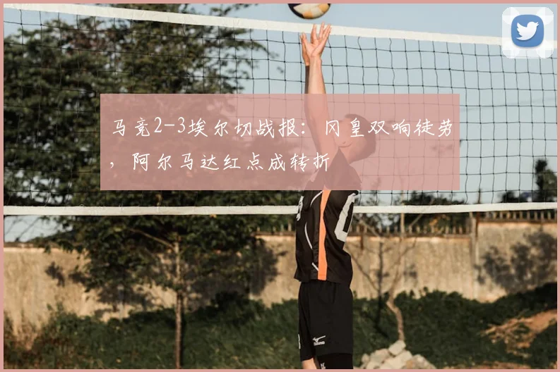 马竞2-3埃尔切战报:冈皇双响徒劳,阿尔马达红点成转折