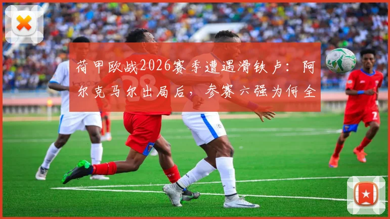 荷甲欧战2026赛季遭遇滑铁卢：阿尔克马尔出局后，参赛六强为何全部覆没？
