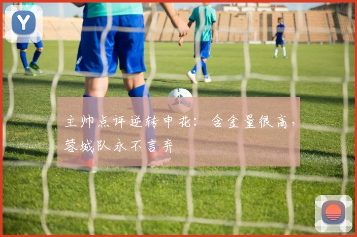 主帅点评逆转申花：含金量很高，蓉城队永不言弃