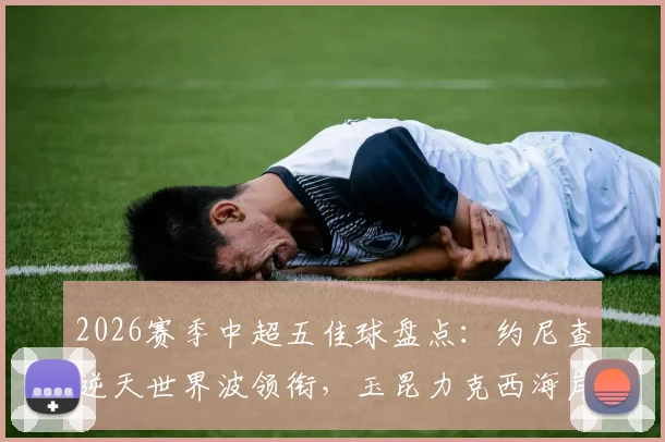 2026赛季中超五佳球盘点:约尼查逆天世界波领衔,玉昆力克西海岸关键战术解析