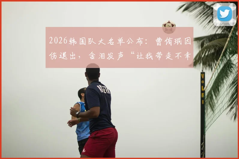2026韩国队大名单公布:曹侑珉因伤退出,含泪发声“让我带走不幸”的详情与球员近况解读