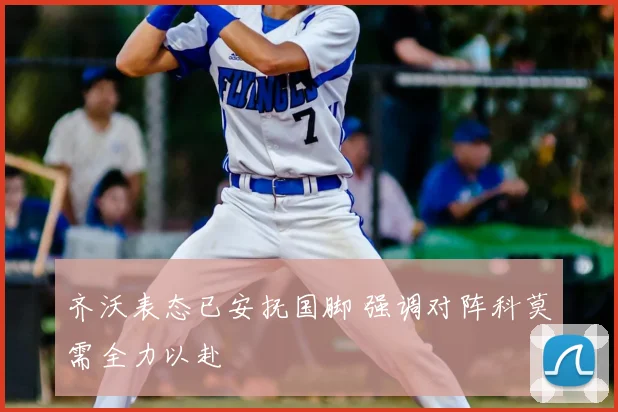 齐沃表态已安抚国脚 强调对阵科莫需全力以赴