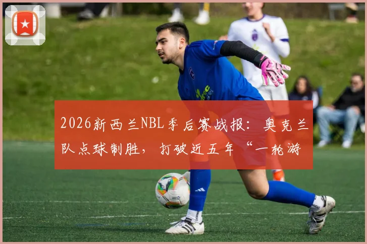 2026新西兰NBL季后赛战报：奥克兰队点球制胜，打破近五年“一轮游”魔咒，详解其晋级之路与点球决胜规则