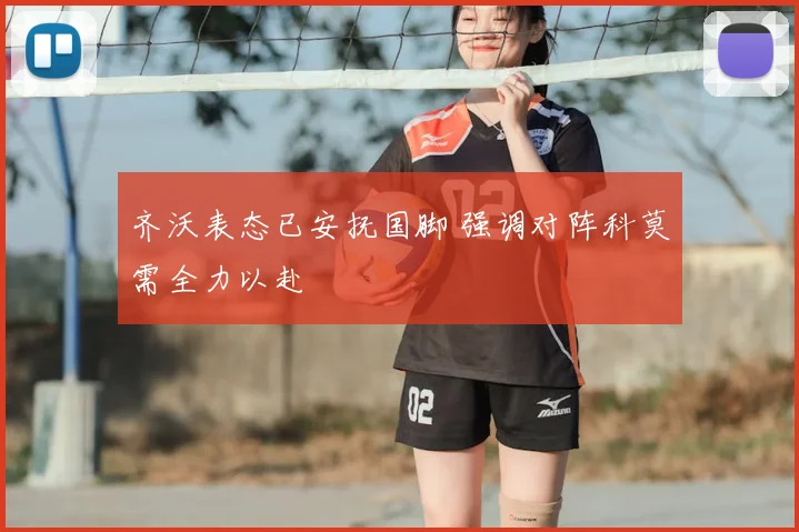齐沃表态已安抚国脚 强调对阵科莫需全力以赴
