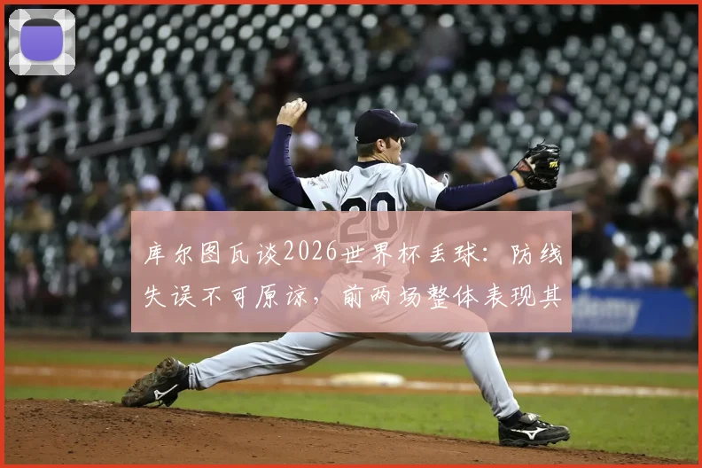 库尔图瓦谈2026世界杯丢球:防线失误不可原谅,前两场整体表现其实可圈可点