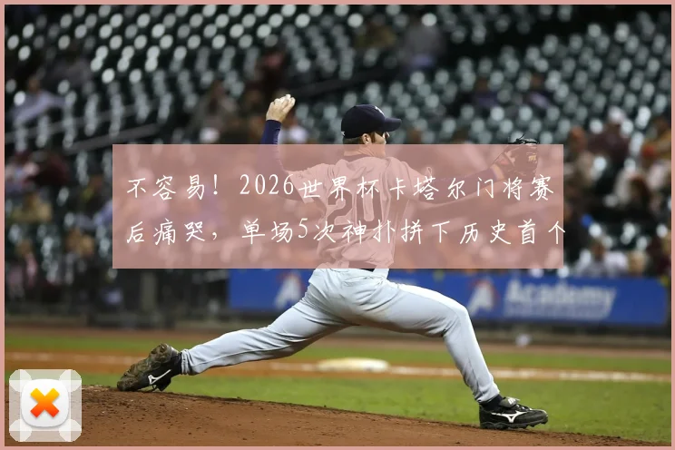 不容易!2026世界杯卡塔尔门将赛后痛哭,单场5次神扑拼下历史首个积分,他究竟是谁?