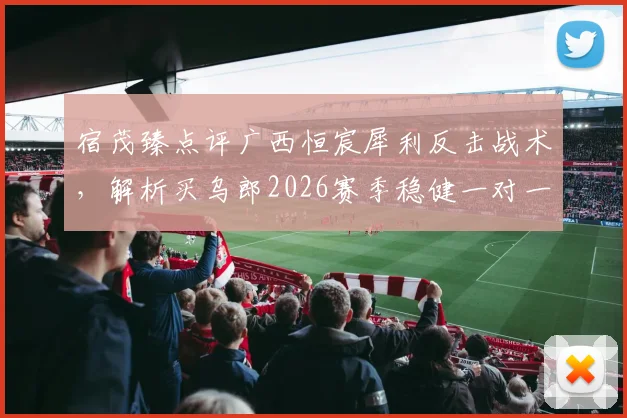 宿茂臻点评广西恒宸犀利反击战术，解析买乌郎2026赛季稳健一对一防守关键点