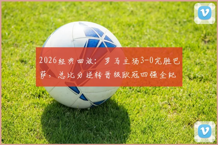 2026经典回放：罗马主场3-0完胜巴萨，总比分逆转晋级欧冠四强全纪实