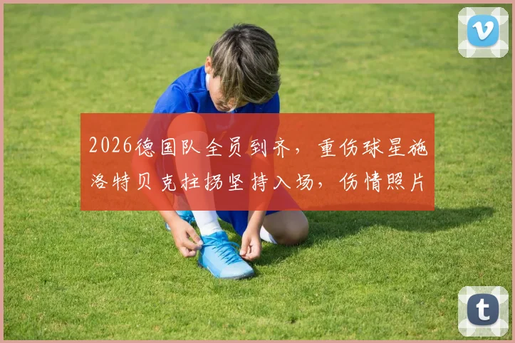 2026德国队全员到齐,重伤球星施洛特贝克拄拐坚持入场,伤情照片引关注