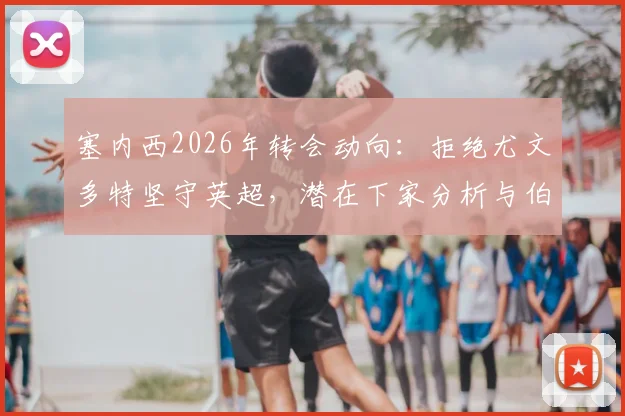 塞内西2026年转会动向:拒绝尤文多特坚守英超,潜在下家分析与伯恩茅斯续约前景解读