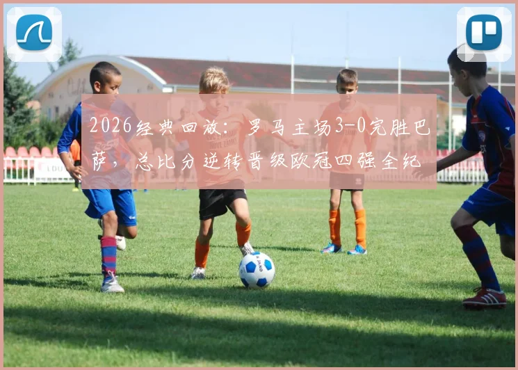 2026经典回放:罗马主场3-0完胜巴萨,总比分逆转晋级欧冠四强全纪实