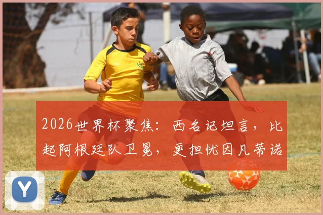 2026世界杯聚焦:西名记坦言,比起阿根廷队卫冕,更担忧因凡蒂诺、特朗普与米莱的场外博弈