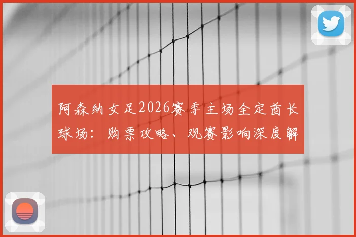 阿森纳女足2026赛季主场全定酋长球场：购票攻略、观赛影响深度解读与男女足主场安排对比