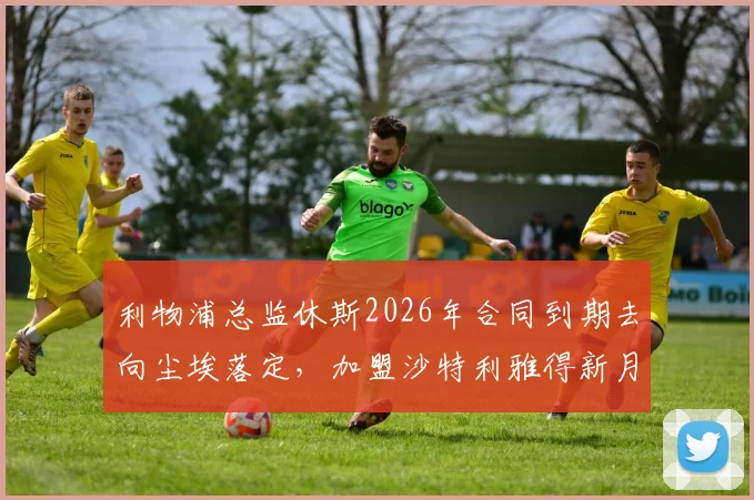 利物浦总监休斯2026年合同到期去向尘埃落定，加盟沙特利雅得新月已成定局