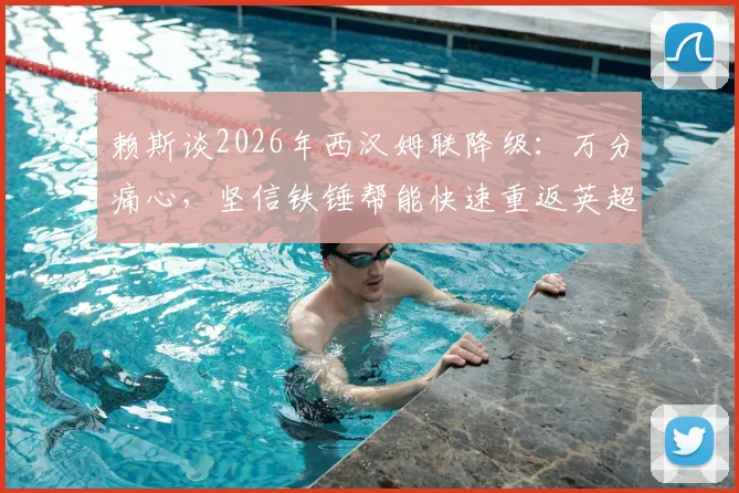 赖斯谈2026年西汉姆联降级:万分痛心,坚信铁锤帮能快速重返英超联赛