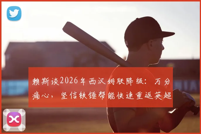 赖斯谈2026年西汉姆联降级：万分痛心，坚信铁锤帮能快速重返英超联赛