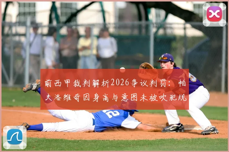 前西甲裁判解析2026争议判罚：帕夫洛维奇因身高与意图未被吹犯规，详解冲球去与冲人去的核心区别