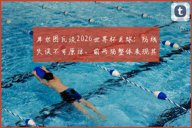 库尔图瓦谈2026世界杯丢球：防线失误不可原谅，前两场整体表现其实可圈可点