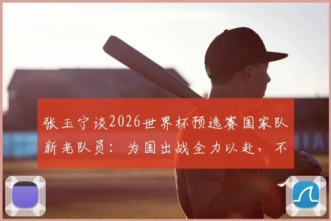 张玉宁谈2026世界杯预选赛国家队新老队员:为国出战全力以赴,不留一丝保留的真实态度解读