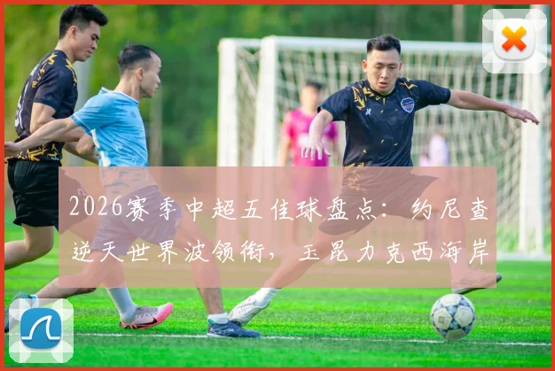 2026赛季中超五佳球盘点：约尼查逆天世界波领衔，玉昆力克西海岸关键战术解析