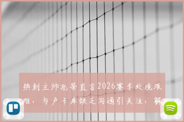 热刺主帅孔蒂直言2026赛季处境艰难,与卢卡库缺乏沟通引关注,解析球队内部问题与前景