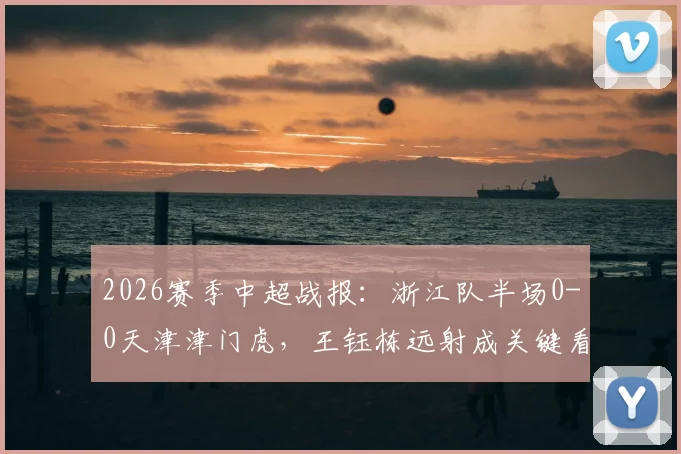 2026赛季中超战报：浙江队半场0-0天津津门虎，王钰栋远射成关键看点，附半场攻防分析