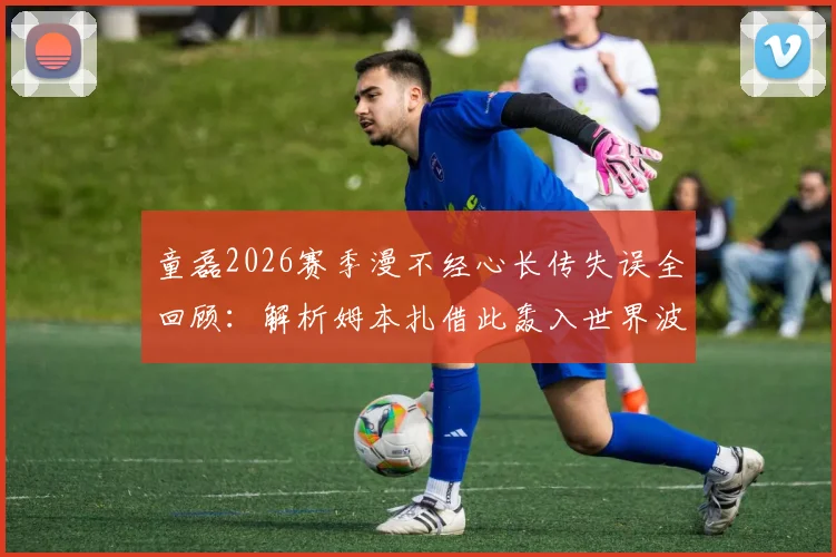 童磊2026赛季漫不经心长传失误全回顾:解析姆本扎借此轰入世界波并半场梅开二度关键战